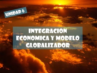 UNIDAD 6 INTEGRACION ECONOMICA Y MODELO GLOBALIZADOR 
