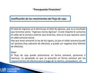 “Presupuesto Financiero”
Justificación de los movimientos del flujo de caja:
Al total de ingresos se le disminuye el total de egresos, que es el resultado
que tenemos como, “Ingresos menos Egresos”. A este importe le sumamos
el saldo de la semana anterior que tenemos, esto es lo que aparece como
el saldo semanal actual.
Hay que tener presente la ley de los signos, ya que el saldo semanal puede
ser positivo (hay sobrante de efectivo), o puede ser negativo (hay faltante
de efectivo).
Nota:
El flujo de caja puede presentarse en forma semanal, quincenal o
mensual. Lo apropiado es que se presente en forma semanal por los
requerimientos de efectivo para el pago de la nómina, proveedores, etc.
 