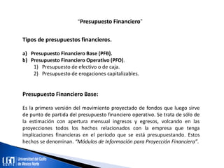 “Presupuesto Financiero”
Tipos de presupuestos financieros.
a) Presupuesto Financiero Base (PFB).
b) Presupuesto Financiero Operativo (PFO).
1) Presupuesto de efectivo o de caja.
2) Presupuesto de erogaciones capitalizables.
Presupuesto Financiero Base:
Es la primera versión del movimiento proyectado de fondos que luego sirve
de punto de partida del presupuesto financiero operativo. Se trata de sólo de
la estimación con apertura mensual ingresos y egresos, volcando en las
proyecciones todos los hechos relacionados con la empresa que tenga
implicaciones financieras en el periodo que se está presupuestando. Estos
hechos se denominan. “Módulos de Información para Proyección Financiera”.
 