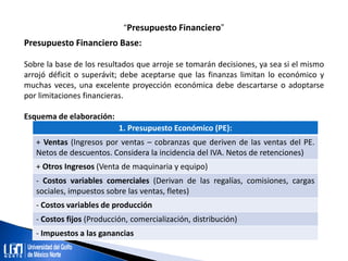 “Presupuesto Financiero”
Presupuesto Financiero Base:
Sobre la base de los resultados que arroje se tomarán decisiones, ya sea si el mismo
arrojó déficit o superávit; debe aceptarse que las finanzas limitan lo económico y
muchas veces, una excelente proyección económica debe descartarse o adoptarse
por limitaciones financieras.
Esquema de elaboración:
1. Presupuesto Económico (PE):
+ Ventas (Ingresos por ventas – cobranzas que deriven de las ventas del PE.
Netos de descuentos. Considera la incidencia del IVA. Netos de retenciones)
+ Otros Ingresos (Venta de maquinaria y equipo)
- Costos variables comerciales (Derivan de las regalías, comisiones, cargas
sociales, impuestos sobre las ventas, fletes)
- Costos variables de producción
- Costos fijos (Producción, comercialización, distribución)
- Impuestos a las ganancias
 