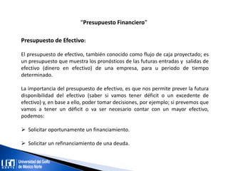 “Presupuesto Financiero”
Presupuesto de Efectivo:
El presupuesto de efectivo, también conocido como flujo de caja proyectado; es
un presupuesto que muestra los pronósticos de las futuras entradas y salidas de
efectivo (dinero en efectivo) de una empresa, para u periodo de tiempo
determinado.
La importancia del presupuesto de efectivo, es que nos permite prever la futura
disponibilidad del efectivo (saber si vamos tener déficit o un excedente de
efectivo) y, en base a ello, poder tomar decisiones, por ejemplo; si prevemos que
vamos a tener un déficit o va ser necesario contar con un mayor efectivo,
podemos:
 Solicitar oportunamente un financiamiento.
 Solicitar un refinanciamiento de una deuda.
 