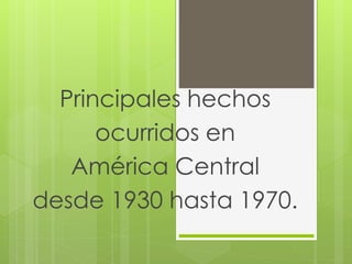Principales hechos 
ocurridos en 
América Central 
desde 1930 hasta 1970. 
 