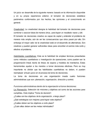 Un juicio se desarrolla de la siguiente manera: basado en la información disponible
y en su propia experiencia anterior, el tomador de decisiones establece
parámetros conformados por: los hechos, las opiniones y el conocimiento en
general.
Creatividad: La creatividad designa la habilidad del tomador de decisiones para
combinar o asociar ideas de manera única, para lograr un resultado nuevo y útil.
El tomador de decisiones creativo es capaz de captar y entender el problema de
manera más amplia, aún de ver las consecuencias que otros pasan por alto. Sin
embargo el mayor valor de la creatividad está en el desarrollo de alternativas. Son
creativos y pueden generar suficientes ideas para encontrar el camino más corto y
efectivo al problema.
Habilidades cuantitativas: Esta es la habilidad de emplear técnicas presentadas
como métodos cuantitativos o investigación de operaciones, como pueden ser: la
programación lineal, teoría de líneas de espera y modelos de inventarios. Estas
herramientas ayudan a los mandos a tomar decisiones efectivas. Pero es muy
importante no olvidar que las habilidades cuantitativas no deben, ni pueden
reemplazar al buen juicio en el proceso de toma de decisiones.
La toma de decisiones en una organización invade cuatro funciones
administrativas que son: planeación, organización, dirección y control.
Funciones administrativas dentro de la organización al tomar decisiones:
La Planeación: Selección de misiones y objetivos así como de las acciones para
cumplirlas. Esto implica “Toma de decisión”.
¿Cuáles son los objetivos de la organización, a largo plazo?
¿Qué estrategias son mejores para lograr este objetivo?
¿Cuáles deben ser los objetivos a corto plazo?
¿Cuán altas deben ser las metas individuales?
 