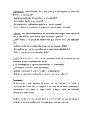 Organización: Establecimiento de la estructura que desempeñan los individuos
dentro de la organización.
¿Cuánta centralización debe existir en la organización?
¿Cómo deben diseñarse los puestos?
¿Quién está mejor calificado para ocupar un puesto vacante?
¿Cuándo debe una organización instrumentar una estructura diferente?
Dirección: Esta función requiere que los administradores influyan en los individuos
para el cumplimiento de las metas organizacionales y grupales.
¿Cómo manejo a un grupo de trabajadores que parecen tener una motivación
baja?
¿Cuál es el estilo de liderazgo más eficaz para una situación dada?
¿Cómo afectará un cambio específico a la productividad del trabajador?
¿Cuándo es adecuado estimular el conflicto?
Control: Es la medición y corrección del desempeño individual y organizacional de
manera tal que se puedan lograr los planes.
¿Qué actividades en la organización necesitan ser controladas?
¿Cómo deben controlarse estas actividades?
¿Cuándo es significativa una desviación en el desempeño?
¿Cuándo la organización está desempeñándose de manera efectiva?
Conclusión:
Es importante porque mediante el empleo de un buen juicio, la Toma de
Decisiones nos indica que un problema o situación es valorado y considerado
profundamente para elegir el mejor camino a seguir según las diferentes
alternativas y operaciones.
También es de vital importancia para la administración ya que contribuye a
mantener la armonía y coherencia del grupo, y por ende su eficiencia.
 