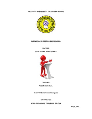 INSTITUTO TECNOLOGICO DE PIEDRAS NEGRAS
INGENIERIA EN GESTION EMPRESARIAL
MATERIA:
HABILIDADES DIRECTIVAS II
Tarea #25
Reporte de lectura.
Karen Viridiana Cortes Rodríguez.
CATEDRATICO
MTRA. ROSALINDA YAMANAKA GALVAN
Mayo, 2015
 