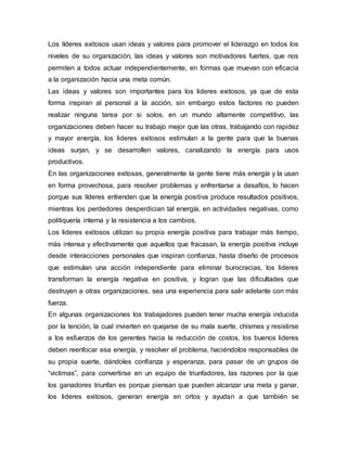 Los líderes exitosos usan ideas y valores para promover el liderazgo en todos los
niveles de su organización, las ideas y valores son motivadores fuertes, que nos
permiten a todos actuar independientemente, en formas que muevan con eficacia
a la organización hacia una meta común.
Las ideas y valores son importantes para los lideres exitosos, ya que de esta
forma inspiran al personal a la acción, sin embargo estos factores no pueden
realizar ninguna tarea por si solos, en un mundo altamente competitivo, las
organizaciones deben hacer su trabajo mejor que las otras, trabajando con rapidez
y mayor energía, los lideres exitosos estimulan a la gente para que la buenas
ideas surjan, y se desarrollen valores, canalizando la energía para usos
productivos.
En las organizaciones exitosas, generalmente la gente tiene más energía y la usan
en forma provechosa, para resolver problemas y enfrentarse a desafíos, lo hacen
porque sus líderes entienden que la energía positiva produce resultados positivos,
mientras los perdedores desperdician tal energía, en actividades negativas, como
politiquería interna y la resistencia a los cambios.
Los lideres exitosos utilizan su propia energía positiva para trabajar más tiempo,
más intensa y efectivamente que aquellos que fracasan, la energía positiva incluye
desde interacciones personales que inspiran confianza, hasta diseño de procesos
que estimulan una acción independiente para eliminar burocracias, los lideres
transforman la energía negativa en positiva, y logran que las dificultades que
destruyen a otras organizaciones, sea una experiencia para salir adelante con más
fuerza.
En algunas organizaciones los trabajadores pueden tener mucha energía inducida
por la tención, la cual invierten en quejarse de su mala suerte, chismes y resistirse
a los esfuerzos de los gerentes hacia la reducción de costos, los buenos lideres
deben reenfocar esa energía, y resolver el problema, haciéndolos responsables de
su propia suerte, dándoles confianza y esperanza, para pasar de un grupos de
“victimas”, para convertirse en un equipo de triunfadores, las razones por la que
los ganadores triunfan es porque piensan que pueden alcanzar una meta y ganar,
los lideres exitosos, generan energía en ortos y ayudan a que también se
 