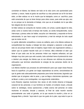 conviertan en lideres, los lideres ven todo en la vida como una oportunidad para
cambiar y crecer, hasta el grado de sacrificar su vida personal con el fin de tener
éxito, un líder exitoso no ve lo mucho que ha trabajado, como un sacrificio, pues
está consciente de que no tiene tiempo para otras cosas, pues ante sus ojos, eso
no es porque se lo demanda el trabajo, sino que es el resultado de lo que ellos
han elegido dar de sí mismos.
Un líder exitoso se comporta de manera cortes, sin prisas, cuando alguien lo vista,
actúa como si tuviera todo el tiempo del mundo, se sienta tranquilamente, nunca
interrumpe y piensa antes de hablar, escucha con intensidad, y responde en forma
estructurada, lo que hace surgir el compromiso y nivel de energía de todo aquel
que se reúna con él.
La gente altamente competitiva a veces es solitaria, pero a los líderes exitosos la
competitividad los impulsa a trabajar tan duro, energizar y asesorar a otra gente,
esto es así porque tienen claro el objetivo, lograr tener una organización exitosa, y
saben que no pueden hacerlo todo por sí mismos, ellos entienden el valor que
tiene el que cada una de las personas rindan sus mejores esfuerzos, así que
trabajan muy duro para que esto suceda, toda actividad tiene el potencial de crear
o destruir una energía, los lideres que no son eficaces son víctimas de procesos
anticuados que terminan absorbiendo la energía de las personas dentro de la
organización.
Los líderes diseñan sus procesos de administración para que surjan ideas frescas
hacia la superficie y la gente con bajas expectativas se anime, cerciorándose de
que la gente esta adecuadamente preparada para tomar decisiones, logrando que
sientan que el progreso vale la pena, y que se llaga a decisiones oportunas, que
se llevan a cabo y son concluyentes con seguimiento sistemático.
Larry Bossidy organiza reuniones tres veces al año donde observa el lenguaje
corporal de las personas; si sus hombros se hunden, el contacto visual, y discute
sobre la estrategia, revisa operaciones y habla acerca del personal, en estas
reuniones el escucha, discute y asesora, al final de cada reunión escribe
personalmente una carta al gerente, en la que resume la reunión y dice en un
lenguaje llano y directo: “aquí esta lo que me gusto de tu plan, aquí esta lo que no
 