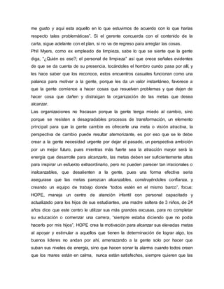 me gusto y aquí esta aquello en lo que estuvimos de acuerdo con lo que harías
respecto tales problemáticas”. Si el gerente concuerda con el contenido de la
carta, sigue adelante con el plan, si no va de regreso para arreglar las cosas.
Phil Myers, como ex empleado de limpieza, sabe lo que se siente que la gente
diga, “¿Quién es ese?; el personal de limpieza” así que orece señales evidentes
de que se da cuenta de su presencia, tocándoles el hombro cundo pasa por allí, y
les hace saber que los reconoce, estos encuentros casuales funcionan como una
palanca para motivar a la gente, porque les da un valor instantáneo, favorece a
que la gente comience a hacer cosas que resuelven problemas y que dejen de
hacer cosa que dañen y distraigan la organización de las metas que desea
alcanzar.
Las organizaciones no fracasan porque la gente tenga miedo al cambio, sino
porque se resisten a desagradables procesos de transformación, un elemento
principal para que la gente cambie es ofrecerle una meta o visión atractiva, la
perspectiva de cambio puede resultar atemorizante, es por eso que se le debe
crear a la gente necesidad urgente por dejar el pasado, un perspectiva ambición
por un mejor futuro, pues mientras más fuerte sea la atracción mayor será la
energía que desarrolle para alcanzarlo, las metas deben ser suficientemente altas
para inspirar un esfuerzo extraordinario, pero no pueden parecer tan irracionales o
inalcanzables, que desalienten a la gente, pues una forma efectiva seria
asegurase que las metas parezcan alcanzables, construyéndoles confianza, y
creando un equipo de trabajo donde “todos estén en el mismo barco”, focus:
HOPE, maneja un centro de atención infantil con personal capacitado y
actualizado para los hijos de sus estudiantes, una madre soltera de 3 niños, de 24
años dice que este centro le utilizar sus más grandes excusas, para no completar
su educación o comenzar una carrera, “siempre estaba diciendo que no podía
hacerlo por mis hijos”, HOPE crea la motivación para alcanzar sus elevadas metas
al apoyar y estimular a aquellos que tienen la determinación de lograr algo, los
buenos lideres no andan por ahí, amenazando a la gente solo por hacer que
suban sus niveles de energía, sino que hacen sonar la alarma cuando todos creen
que los mares están en calma, nunca están satisfechos, siempre quieren que las
 
