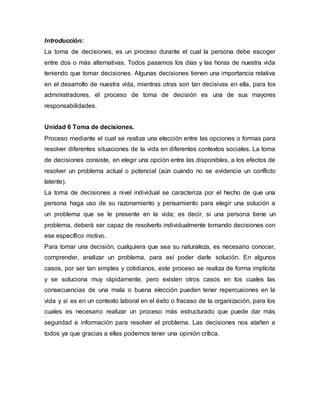Introducción:
La toma de decisiones, es un proceso durante el cual la persona debe escoger
entre dos o más alternativas. Todos pasamos los días y las horas de nuestra vida
teniendo que tomar decisiones. Algunas decisiones tienen una importancia relativa
en el desarrollo de nuestra vida, mientras otras son tan decisivas en ella, para los
administradores, el proceso de toma de decisión es una de sus mayores
responsabilidades.
Unidad 6 Toma de decisiones.
Proceso mediante el cual se realiza una elección entre las opciones o formas para
resolver diferentes situaciones de la vida en diferentes contextos sociales. La toma
de decisiones consiste, en elegir una opción entre las disponibles, a los efectos de
resolver un problema actual o potencial (aún cuando no se evidencie un conflicto
latente).
La toma de decisiones a nivel individual se caracteriza por el hecho de que una
persona haga uso de su razonamiento y pensamiento para elegir una solución a
un problema que se le presente en la vida; es decir, si una persona tiene un
problema, deberá ser capaz de resolverlo individualmente tomando decisiones con
ese específico motivo.
Para tomar una decisión, cualquiera que sea su naturaleza, es necesario conocer,
comprender, analizar un problema, para así poder darle solución. En algunos
casos, por ser tan simples y cotidianos, este proceso se realiza de forma implícita
y se soluciona muy rápidamente, pero existen otros casos en los cuales las
consecuencias de una mala o buena elección pueden tener repercusiones en la
vida y si es en un contexto laboral en el éxito o fracaso de la organización, para los
cuales es necesario realizar un proceso más estructurado que puede dar más
seguridad e información para resolver el problema. Las decisiones nos atañen a
todos ya que gracias a ellas podemos tener una opinión crítica.
 