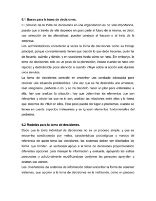 6.1 Bases para la toma de decisiones.
El proceso de la toma de decisiones en una organización es de vital importancia,
puesto que a través de ella depende en gran parte el futuro de la misma, es decir,
una selección de las alternativas, pueden conducir al fracaso o al éxito de la
empresa.
Los administradores consideran a veces la toma de decisiones como su trabajo
principal, porque constantemente tienen que decidir lo que debe hacerse, quién ha
de hacerlo, cuándo y dónde, y en ocasiones hasta cómo se hará. Sin embargo, la
toma de decisiones sólo es un paso de la planeación, incluso cuando se hace con
rapidez y dedicándole poca atención o cuando influye sobre la acción sólo durante
unos minutos.
La toma de decisiones consiste en encontrar una conducta adecuada para
resolver una situación problemática. Una vez que se ha detectado una amenaza,
real, imaginaria, probable o no, y se ha decidido hacer un plan para enfrentarse a
ella, hay que analizar la situación: hay que determinar los elementos que son
relevantes y obviar los que no lo son, analizar las relaciones entre ellos y la forma
que tenemos de influir en ellos. Este paso puede dar lugar a problemas, cuando se
tienen en cuenta aspectos irrelevantes y se ignoran elementos fundamentales del
problema.
6.2 Modelos para la toma de decisiones.
Dado que la toma individual de decisiones no es un proceso simple, y que se
encuentra condicionado por metas, características psicológicas y marcos de
referencia de quien toma las decisiones, los sistemas deben ser diseñados de
forma que brinden un verdadero apoyo a la toma de decisiones proporcionando
diferentes opciones para manejar la información y evaluarla, apoyando los estilos
personales y adicionalmente modificándose conforme las personas aprenden y
aclaran sus valores.
Los diseñadores de sistemas de información deben encontrar la forma de construir
sistemas, que apoyen a la toma de decisiones en la institución, como un proceso
 