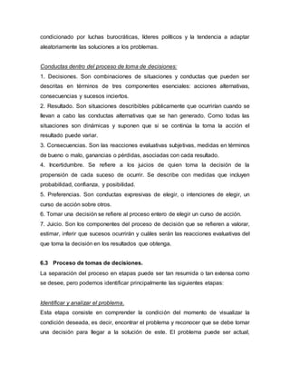 condicionado por luchas burocráticas, líderes políticos y la tendencia a adaptar
aleatoriamente las soluciones a los problemas.
Conductas dentro del proceso de toma de decisiones:
1. Decisiones. Son combinaciones de situaciones y conductas que pueden ser
descritas en términos de tres componentes esenciales: acciones alternativas,
consecuencias y sucesos inciertos.
2. Resultado. Son situaciones describibles públicamente que ocurrirían cuando se
llevan a cabo las conductas alternativas que se han generado. Como todas las
situaciones son dinámicas y suponen que si se continúa la toma la acción el
resultado puede variar.
3. Consecuencias. Son las reacciones evaluativas subjetivas, medidas en términos
de bueno o malo, ganancias o pérdidas, asociadas con cada resultado.
4. Incertidumbre. Se refiere a los juicios de quien toma la decisión de la
propensión de cada suceso de ocurrir. Se describe con medidas que incluyen
probabilidad, confianza, y posibilidad.
5. Preferencias. Son conductas expresivas de elegir, o intenciones de elegir, un
curso de acción sobre otros.
6. Tomar una decisión se refiere al proceso entero de elegir un curso de acción.
7. Juicio. Son los componentes del proceso de decisión que se refieren a valorar,
estimar, inferir que sucesos ocurrirán y cuáles serán las reacciones evaluativas del
que toma la decisión en los resultados que obtenga.
6.3 Proceso de tomas de decisiones.
La separación del proceso en etapas puede ser tan resumida o tan extensa como
se desee, pero podemos identificar principalmente las siguientes etapas:
Identificar y analizar el problema.
Esta etapa consiste en comprender la condición del momento de visualizar la
condición deseada, es decir, encontrar el problema y reconocer que se debe tomar
una decisión para llegar a la solución de este. El problema puede ser actual,
 