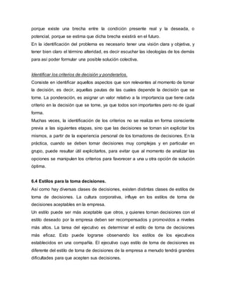 porque existe una brecha entre la condición presente real y la deseada, o
potencial, porque se estima que dicha brecha existirá en el futuro.
En la identificación del problema es necesario tener una visión clara y objetiva, y
tener bien claro el término alteridad, es decir escuchar las ideologías de los demás
para así poder formular una posible solución colectiva.
Identificar los criterios de decisión y ponderarlos.
Consiste en identificar aquellos aspectos que son relevantes al momento de tomar
la decisión, es decir, aquellas pautas de las cuales depende la decisión que se
tome. La ponderación, es asignar un valor relativo a la importancia que tiene cada
criterio en la decisión que se tome, ya que todos son importantes pero no de igual
forma.
Muchas veces, la identificación de los criterios no se realiza en forma consciente
previa a las siguientes etapas, sino que las decisiones se toman sin explicitar los
mismos, a partir de la experiencia personal de los tomadores de decisiones. En la
práctica, cuando se deben tomar decisiones muy complejas y en particular en
grupo, puede resultar útil explicitarlos, para evitar que al momento de analizar las
opciones se manipulen los criterios para favorecer a una u otra opción de solución
óptima.
6.4 Estilos para la toma decisiones.
Así como hay diversas clases de decisiones, existen distintas clases de estilos de
toma de decisiones. La cultura corporativa, influye en los estilos de toma de
decisiones aceptables en la empresa.
Un estilo puede ser más aceptable que otros, y quienes toman decisiones con el
estilo deseado por la empresa deben ser recompensados y promovidos a niveles
más altos. La tarea del ejecutivo es determinar el estilo de toma de decisiones
más eficaz. Esto puede lograrse observando los estilos de los ejecutivos
establecidos en una compañía. El ejecutivo cuyo estilo de toma de decisiones es
diferente del estilo de toma de decisiones de la empresa a menudo tendrá grandes
dificultades para que acepten sus decisiones.
 