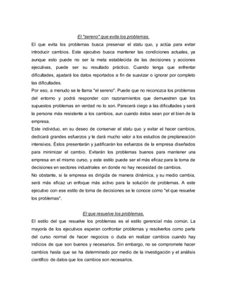 El "sereno" que evita los problemas.
El que evita los problemas busca preservar el statu quo, y actúa para evitar
introducir cambios. Este ejecutivo busca mantener las condiciones actuales, ya
aunque esto puede no ser la meta establecida de las decisiones y acciones
ejecutivas, puede ser su resultado práctico. Cuando tenga que enfrentar
dificultades, ajustará los datos reportados a fin de suavizar o ignorar por completo
las dificultades.
Por eso, a menudo se le llama "el sereno". Puede que no reconozca los problemas
del entorno y podrá responder con razonamientos que demuestren que los
supuestos problemas en verdad no lo son. Parecerá ciego a las dificultades y será
la persona más resistente a los cambios, aun cuando éstos sean por el bien de la
empresa.
Este individuo, en su deseo de conservar el statu quo y evitar el hacer cambios,
dedicará grandes esfuerzos y le dará mucho valor a los estudios de preplaneación
intensivos. Éstos presentarán y justificarán los esfuerzos de la empresa diseñados
para minimizar el cambio. Evitarán los problemas buenos para mantener una
empresa en el mismo curso, y este estilo puede ser el más eficaz para la toma de
decisiones en sectores industriales en donde no hay necesidad de cambios.
No obstante, si la empresa es dirigida de manera dinámica, y su medio cambia,
será más eficaz un enfoque más activo para la solución de problemas. A este
ejecutivo con ese estilo de toma de decisiones se le conoce como "el que resuelve
los problemas".
El que resuelve los problemas.
El estilo del que resuelve los problemas es el estilo gerencial más común. La
mayoría de los ejecutivos esperan confrontar problemas y resolverlos como parte
del curso normal de hacer negocios o duda en realizar cambios cuando hay
indicios de que son buenos y necesarios. Sin embargo, no se compromete hacer
cambios hasta que se ha determinado por medio de la investigación y el análisis
científico de datos que los cambios son necesarios.
 