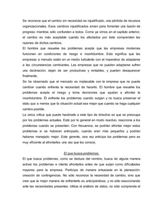Se reconoce que el cambio sin necesidad es injustificado, una pérdida de recursos
organizacionales. Esos cambios injustificados sirven para fomentar una ilusión de
progreso mientras sólo confunden a todos. Como ya vimos en el capítulo anterior,
el cambio es más aceptable cuando los afectados por éste comprenden las
razones de dichos cambios.
El hombre que resuelve los problemas acepta que las empresas modernas
funcionan en condiciones de riesgo e incertidumbre. Esto significa que las
empresas a menudo están en un medio turbulento con el imperativo de adaptarse
a las circunstancias cambiantes. Las empresas que no pueden adaptarse sufren
una declinación, dejan de ser productivas y rentables, y pueden desaparecer
finalmente.
Se ha observado que el mercado es implacable con la empresa que no puede
cambiar cuando enfrenta la necesidad de hacerlo. El hombre que resuelve los
problemas acepta el riesgo y toma decisiones que ayudan a afrontar la
incertidumbre. Él enfrenta los problemas cuando surgen y no busca preservar el
statu quo a menos que la situación actual sea mejor que cuando se haga cualquier
cambio posible.
La única crítica que puede hacérsele a este tipo de directivo es que se preocupa
por los problemas actuales. Está por lo general en modo reactivo, reacciona a los
problemas cuando se presentan. Con frecuencia, se podrían afrontar mejor estos
problemas si se hubieran anticipado, cuando eran más pequeños y podrían
haberse manejado mejor. Este gerente, rara vez anticipa los problemas pero es
muy eficiente al afrontarlos una vez que los conoce.
El que busca problemas.
El que busca problemas, como se deduce del nombre, busca de alguna manera
activar los problemas e intenta afrontarlos antes de que surjan como dificultades
mayores para la empresa. Participa de manera entusiasta en la planeación:
creación de contingencias. No sólo reconoce la necesidad de cambio, sino que
cree que la mejor manera de enfrentarlo es anticipándose, y no sólo reaccionando
ante las necesidades presentes. Utiliza el análisis de datos, no sólo comprende el
 