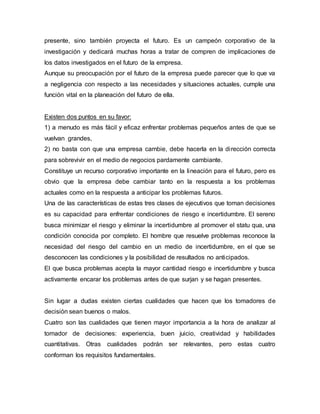 presente, sino también proyecta el futuro. Es un campeón corporativo de la
investigación y dedicará muchas horas a tratar de compren de implicaciones de
los datos investigados en el futuro de la empresa.
Aunque su preocupación por el futuro de la empresa puede parecer que lo que va
a negligencia con respecto a las necesidades y situaciones actuales, cumple una
función vital en la planeación del futuro de ella.
Existen dos puntos en su favor:
1) a menudo es más fácil y eficaz enfrentar problemas pequeños antes de que se
vuelvan grandes,
2) no basta con que una empresa cambie, debe hacerla en la dirección correcta
para sobrevivir en el medio de negocios pardamente cambiante.
Constituye un recurso corporativo importante en la lineación para el futuro, pero es
obvio que la empresa debe cambiar tanto en la respuesta a los problemas
actuales como en la respuesta a anticipar los problemas futuros.
Una de las características de estas tres clases de ejecutivos que toman decisiones
es su capacidad para enfrentar condiciones de riesgo e incertidumbre. El sereno
busca minimizar el riesgo y eliminar la incertidumbre al promover el statu qua, una
condición conocida por completo. El hombre que resuelve problemas reconoce la
necesidad del riesgo del cambio en un medio de incertidumbre, en el que se
desconocen las condiciones y la posibilidad de resultados no anticipados.
El que busca problemas acepta la mayor cantidad riesgo e incertidumbre y busca
activamente encarar los problemas antes de que surjan y se hagan presentes.
Sin lugar a dudas existen ciertas cualidades que hacen que los tomadores de
decisión sean buenos o malos.
Cuatro son las cualidades que tienen mayor importancia a la hora de analizar al
tomador de decisiones: experiencia, buen juicio, creatividad y habilidades
cuantitativas. Otras cualidades podrán ser relevantes, pero estas cuatro
conforman los requisitos fundamentales.
 