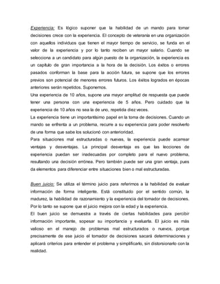Experiencia: Es lógico suponer que la habilidad de un mando para tomar
decisiones crece con la experiencia. El concepto de veteranía en una organización
con aquellos individuos que tienen el mayor tiempo de servicio, se funda en el
valor de la experiencia y por lo tanto reciben un mayor salario. Cuando se
selecciona a un candidato para algún puesto de la organización, la experiencia es
un capítulo de gran importancia a la hora de la decisión. Los éxitos o errores
pasados conforman la base para la acción futura, se supone que los errores
previos son potencial de menores errores futuros. Los éxitos logrados en épocas
anteriores serán repetidos. Suponemos.
Una experiencia de 10 años, supone una mayor amplitud de respuesta que puede
tener una persona con una experiencia de 5 años. Pero cuidado que la
experiencia de 10 años no sea la de uno, repetida diez veces.
La experiencia tiene un importantísimo papel en la toma de decisiones. Cuando un
mando se enfrenta a un problema, recurre a su experiencia para poder resolverlo
de una forma que sabe los solucionó con anterioridad.
Para situaciones mal estructuradas o nuevas, la experiencia puede acarrear
ventajas y desventajas. La principal desventaja es que las lecciones de
experiencia puedan ser inadecuadas por completo para el nuevo problema,
resultando una decisión errónea. Pero también puede ser una gran ventaja, pues
da elementos para diferenciar entre situaciones bien o mal estructuradas.
Buen juicio: Se utiliza el término juicio para referirnos a la habilidad de evaluar
información de forma inteligente. Está constituido por el sentido común, la
madurez, la habilidad de razonamiento y la experiencia del tomador de decisiones.
Por lo tanto se supone que el juicio mejora con la edad y la experiencia.
El buen juicio se demuestra a través de ciertas habilidades para percibir
información importante, sopesar su importancia y evaluarla. El juicio es más
valioso en el manejo de problemas mal estructurados o nuevos, porque
precisamente de ese juicio el tomador de decisiones sacará determinaciones y
aplicará criterios para entender el problema y simplificarlo, sin distorsionarlo con la
realidad.
 