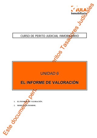 es
                                                          ial
                                                      dic
                                                    Jus
                                                   ore
             CURSO DE PERITO JUDICIAL INMOBILIARIO




                                                 ad
                                              as
                                           sTto
                                         eri
                                      -P
                                aE



                                 UNIDAD 6
                               ce




             EL INFORME DE VALORACIÓN
                        ne
                     rte
                 pe
            nto




     1.   EL INFORME DE VALORACIÓN.

     2.   MODELO DE INFORME.
      me
     cu
 do
te
Es
 