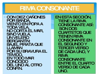 RIMA CONSONANTE CON DIEZ CAÑONES POR BANDA, VIENTO EN POPA A TODA VELA, NO CORTA EL MAR, SINO VUELA, UN VELERO BERGANTÍN: BAJEL PIRATA QUE LLAMAN POR SU BRAVURA EL TEMIDO, EN TODO MAR CONOCIDO DEL UNO AL OTRO CONFÍN. EN ESTA SECCIÓN, TIENE LA RIMA CONSONANTE ASÍ:  SON DOS CUARTETOS QUE TIENEN RIMA CONSONANTE EN EL SEGUNDO Y TERCER VERSO DE CADA UNO, Y RIMA CONSONANTE ENTRE EL CUARTO VERSO DE CADA UNO. 