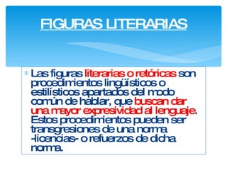 Las figuras  literarias o  retóricas  son procedimientos lingüísticos o estilísticos apartados del modo común de hablar, que  buscan dar una mayor expresividad al lenguaje . Estos procedimientos pueden ser transgresiones de una norma -licencias- o refuerzos de dicha norma.   FIGURAS LITERARIAS 