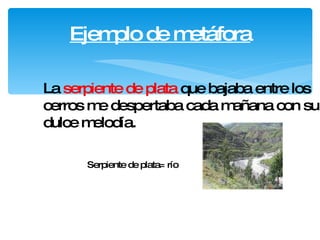Ejemplo de metáfora La  serpiente de plata  que bajaba entre los cerros me despertaba cada mañana con su dulce melodía.   Serpiente de plata= río 
