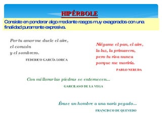 HIPÉRBOLE Consiste en ponderar algo mediante rasgos muy exagerados con una finalidad puramente expresiva. Por tu amor me duele el aire, el corazón y el sombrero.  FEDERICO GARCÍA LORCA  Niégame el pan, el aire, la luz, la primavera, pero tu risa nunca porque me moriría.  PABLO NERUDA  Con mi llorar las piedras se enternecen... GARCILASO DE LA VEGA  Érase un hombre a una nariz pegado... FRANCISCO DE QUEVEDO  