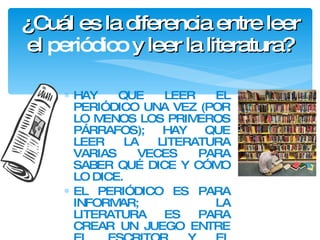 ¿Cuál es la diferencia entre leer el  periódico  y leer la literatura? HAY QUE LEER EL PERIÓDICO UNA VEZ (POR LO MENOS LOS PRIMEROS PÁRRAFOS); HAY QUE LEER LA LITERATURA VARIAS VECES PARA SABER QUÉ DICE Y CÓMO LO DICE. EL PERIÓDICO ES PARA INFORMAR;  LA LITERATURA ES PARA CREAR UN JUEGO ENTRE EL ESCRITOR Y EL LECTOR. 
