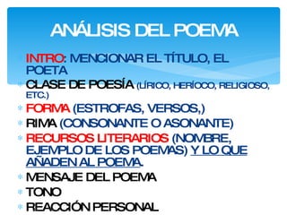 ANÁLISIS DEL POEMA INTRO : MENCIONAR EL TÍTULO, EL POETA CLASE DE POESÍA  (LÍRICO, HERÍOCO, RELIGIOSO, ETC.) FORMA  (ESTROFAS, VERSOS,) RIMA  (CONSONANTE O ASONANTE) RECURSOS LITERARIOS  (NOMBRE, EJEMPLO DE LOS POEMAS)  Y LO QUE AÑADEN AL POEMA . MENSAJE DEL POEMA TONO REACCIÓN PERSONAL 