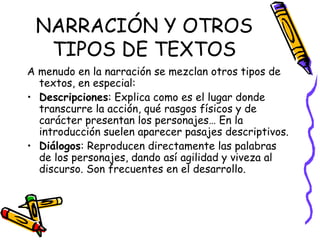 NARRACIÓN Y OTROS TIPOS DE TEXTOS A menudo en la narración se mezclan otros tipos de textos, en especial: Descripciones : Explica como es el lugar donde transcurre la acción, qué rasgos físicos y de carácter presentan los personajes… En la introducción suelen aparecer pasajes descriptivos. Diálogos : Reproducen directamente las palabras de los personajes, dando así agilidad y viveza al discurso. Son frecuentes en el desarrollo. 