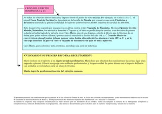 CRISIS DEL EJERCITO
              ROMANO (S. I a. C)

            No todos los cónsules electos eran muy capaces desde el punto de vista militar. Por ejemplo, en el año 113 a. C. el
            cónsul Cneo Papirio Carbón fue derrotado en la batalla de Noreia por tropas invasoras de Cimbrios y
            Teutones muriendo la práctica totalidad del ejército (sobrevivieron 20.000 hombres de un total de 200.000).

            Este desastre fue seguido por una guerra en África contra el rey Yugurta de Numidia. El cónsul Quinto Cecilio
            Metelo, Numídico, fue enviado a derrotar a Yugurta y, si bien no perdió ningún ejército, tras dos años de guerra
            todavía no había logrado la victoria total. Cayo Mario, uno de sus legados, solicitó a Metelo que le liberase de su
            deber para poder volver a Roma y presentarse al consulado a finales del año 108 a. C Cuando Mario se
            convirtió en cónsul junior (el que menos votos había obtenido de los dos) en el año 107 a. C y se le
            encargó concluir la guerra contra Yugurta se encontró con que no tenía ejército.

            Cayo Mario, para solventar este problema, introdujo una serie de reformas.



             CAYO MARIO Y SU PRIMERA REFORMA: RECLUTAMIENTO

            Mario incluyo en el ejército a los capite censi o proletarios. Mario hizo que el estado les suministrase las armas (que irían
            pagando a plazos). Ofreció una paga como soldados profesionales, y la oportunidad de ganar dinero con el reparto del botín.
            Los soldados se reclutaban para un plazo de 25 años.

            Mario logró la profesionalización del ejército romano.




El presente material fue confeccionado por la cátedra de la Lic. Graciela Gómez de Aso. A fin de ser utilizado, exclusivamente, como herramienta didáctica en el dictado
de clases de la materia Historia de Roma y Trabajos Prácticos del Instituto Superior del Profesorado “Dr. Joaquín V. González”.
El mismo no suplanta bajo ninguna circunstancia la clase dictada por los miembros de la cátedra. Como así tampoco la lectura de la bibliografía obligatoria y
complementaria, indicada debidamente en el programa, y las técnicas desarrolladas por el alumno para la correcta comprensión y estudio de la materia.
 