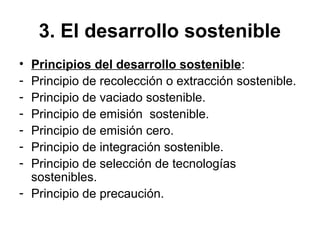 3. El desarrollo sostenible
• Principios del desarrollo sostenible:
- Principio de recolección o extracción sostenible.
- Principio de vaciado sostenible.
- Principio de emisión sostenible.
- Principio de emisión cero.
- Principio de integración sostenible.
- Principio de selección de tecnologías
sostenibles.
- Principio de precaución.
 