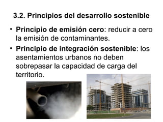 3.2. Principios del desarrollo sostenible
• Principio de emisión cero: reducir a cero
la emisión de contaminantes.
• Principio de integración sostenible: los
asentamientos urbanos no deben
sobrepasar la capacidad de carga del
territorio.
 