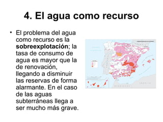 4. El agua como recurso
• El problema del agua
como recurso es la
sobreexplotación; la
tasa de consumo de
agua es mayor que la
de renovación,
llegando a disminuir
las reservas de forma
alarmante. En el caso
de las aguas
subterráneas llega a
ser mucho más grave.
 