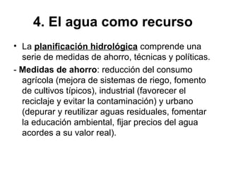 4. El agua como recurso
• La planificación hidrológica comprende una
serie de medidas de ahorro, técnicas y políticas.
- Medidas de ahorro: reducción del consumo
agrícola (mejora de sistemas de riego, fomento
de cultivos típicos), industrial (favorecer el
reciclaje y evitar la contaminación) y urbano
(depurar y reutilizar aguas residuales, fomentar
la educación ambiental, fijar precios del agua
acordes a su valor real).
 