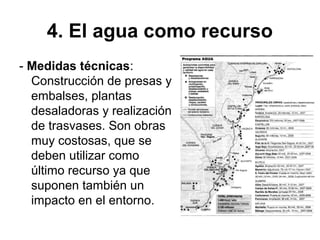 4. El agua como recurso
- Medidas técnicas:
Construcción de presas y
embalses, plantas
desaladoras y realización
de trasvases. Son obras
muy costosas, que se
deben utilizar como
último recurso ya que
suponen también un
impacto en el entorno.
 