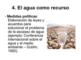 4. El agua como recurso
- Medidas políticas:
Elaboración de leyes y
acuerdos para
solucionar el problema
de la escasez de agua
(ejemplo: Conferencia
internacional sobre el
agua y el medio
ambiente – Dublín,
1992).
 