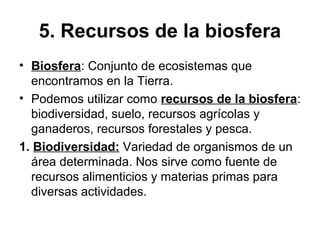 5. Recursos de la biosfera
• Biosfera: Conjunto de ecosistemas que
encontramos en la Tierra.
• Podemos utilizar como recursos de la biosfera:
biodiversidad, suelo, recursos agrícolas y
ganaderos, recursos forestales y pesca.
1. Biodiversidad: Variedad de organismos de un
área determinada. Nos sirve como fuente de
recursos alimenticios y materias primas para
diversas actividades.
 
