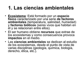 1. Las ciencias ambientales
• Ecosistema: Está formado por un espacio
físico caracterizado por una serie de factores
ambientales (temperatura, salinidad, humedad)
y factores bióticos (seres vivos que habitan en
él y se relacionan entre ellos).
• El ser humano obtiene recursos que extrae de
los ecosistemas y como consecuencia provoca
impactos en el medio.
• Las ciencias ambientales se dedican al estudio
de los ecosistemas, desde el punto de vista de
varias disciplinas (geología, química, biología,
derecho, ética, etc.).
 