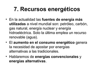 7. Recursos energéticos
• En la actualidad las fuentes de energía más
utilizadas a nivel mundial son: petróleo, carbón,
gas natural, energía nuclear y energía
hidroeléctrica. Solo la última emplea un recurso
renovable (agua).
• El aumento en el consumo energético genera
la necesidad de apostar por energías
alternativas a las tradicionales.
• Hablaremos de energías convencionales y
energías alternativas.
 