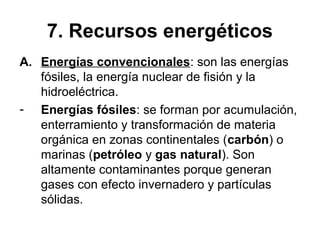 7. Recursos energéticos
A. Energías convencionales: son las energías
fósiles, la energía nuclear de fisión y la
hidroeléctrica.
- Energías fósiles: se forman por acumulación,
enterramiento y transformación de materia
orgánica en zonas continentales (carbón) o
marinas (petróleo y gas natural). Son
altamente contaminantes porque generan
gases con efecto invernadero y partículas
sólidas.
 