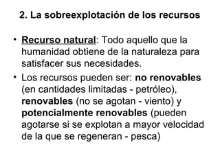 2. La sobreexplotación de los recursos
• Recurso natural: Todo aquello que la
humanidad obtiene de la naturaleza para
satisfacer sus necesidades.
• Los recursos pueden ser: no renovables
(en cantidades limitadas - petróleo),
renovables (no se agotan - viento) y
potencialmente renovables (pueden
agotarse si se explotan a mayor velocidad
de la que se regeneran - pesca)
 