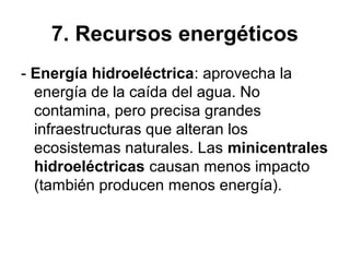 7. Recursos energéticos
- Energía hidroeléctrica: aprovecha la
energía de la caída del agua. No
contamina, pero precisa grandes
infraestructuras que alteran los
ecosistemas naturales. Las minicentrales
hidroeléctricas causan menos impacto
(también producen menos energía).
 