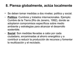 8. Piensa globalmente, actúa localmente
• Se deben tomar medidas a dos niveles: político y social.
- Político: Cumbres y tratados internacionales. Ejemplo:
Cumbre de la Tierra (Río de Janeiro, 1992), donde se
adoptaron compromisos específicos sobre medio
ambiente y estrategias para alcanzar el desarrollo
sostenible.
- Social: Son medidas llevadas a cabo por cada
ciudadano, encaminadas al ahorro energético y a
contribuir a reducir la producción de recursos y fomentar
la reutilización y el reciclado.
 