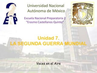 Universidad Nacional
      Autónoma de México
    Escuela Nacional Preparatoria 2
     “Erasmo Castellanos Quinto”




         Unidad 7.
LA SEGUNDA GUERRA MUNDIAL



             Voces en el Aire
 