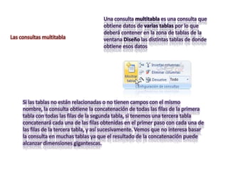 Una consulta multitabla es una consulta que
                                        obtiene datos de varias tablas por lo que
                                        deberá contener en la zona de tablas de la
Las consultas multitabla                ventana Diseño las distintas tablas de donde
                                        obtiene esos datos




     Si las tablas no están relacionadas o no tienen campos con el mismo
     nombre, la consulta obtiene la concatenación de todas las filas de la primera
     tabla con todas las filas de la segunda tabla, si tenemos una tercera tabla
     concatenará cada una de las filas obtenidas en el primer paso con cada una de
     las filas de la tercera tabla, y así sucesivamente. Vemos que no interesa basar
     la consulta en muchas tablas ya que el resultado de la concatenación puede
     alcanzar dimensiones gigantescas.
 