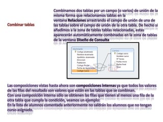 Combinamos dos tablas por un campo (o varios) de unión de la
                           misma forma que relacionamos tablas en la
                           ventana Relaciones arrastrando el campo de unión de una de
Combinar tablas            las tablas sobre el campo de unión de la otra tabla. De hecho si
                           añadimos a la zona de tablas tablas relacionadas, estas
                           aparecerán automáticamente combinadas en la zona de tablas
                           de la ventana Diseño de Consulta




Las composiciones vistas hasta ahora son composiciones internas ya que todos los valores
de las filas del resultado son valores que están en las tablas que se combinan.
Con una composición interna sólo se obtienen las filas que tienen al menos una fila de la
otra tabla que cumpla la condición, veamos un ejemplo:
En la lista de alumnos comentada anteriormente no saldrán los alumnos que no tengan
curso asignado.
 