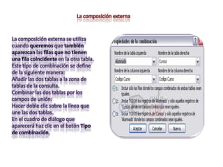 La composición externa



La composición externa se utiliza
cuando queremos que también
aparezcan las filas que no tienen
una fila coincidente en la otra tabla.
Este tipo de combinación se define
de la siguiente manera:
Añadir las dos tablas a la zona de
tablas de la consulta.
Combinar las dos tablas por los
campos de unión:
Hacer doble clic sobre la línea que
une las dos tablas.
En el cuadro de diálogo que
aparecerá haz clic en el botón Tipo
de combinación.
 