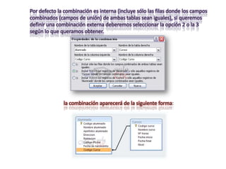 Por defecto la combinación es interna (incluye sólo las filas donde los campos
combinados (campos de unión) de ambas tablas sean iguales), si queremos
definir una combinación externa deberemos seleccionar la opción 2 o la 3
según lo que queramos obtener.




              la combinación aparecerá de la siguiente forma:
 