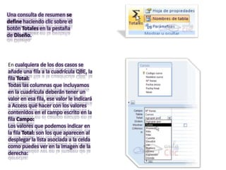 Una consulta de resumen se
define haciendo clic sobre el
botón Totales en la pestaña
de Diseño.




En cualquiera de los dos casos se
añade una fila a la cuadrícula QBE, la
fila Total:
Todas las columnas que incluyamos
en la cuadrícula deberán tener un
valor en esa fila, ese valor le indicará
a Access qué hacer con los valores
contenidos en el campo escrito en la
fila Campo:
Los valores que podemos indicar en
la fila Total: son los que aparecen al
desplegar la lista asociada a la celda
como puedes ver en la imagen de la
derecha:
 