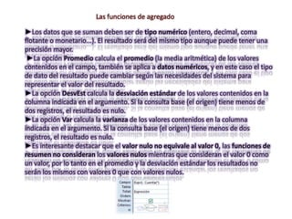 Las funciones de agregado

►Los datos que se suman deben ser de tipo numérico (entero, decimal, coma
flotante o monetario...). El resultado será del mismo tipo aunque puede tener una
precisión mayor.
 ►La opción Promedio calcula el promedio (la media aritmética) de los valores
contenidos en el campo, también se aplica a datos numéricos, y en este caso el tipo
de dato del resultado puede cambiar según las necesidades del sistema para
representar el valor del resultado.
►La opción DesvEst calcula la desviación estándar de los valores contenidos en la
columna indicada en el argumento. Si la consulta base (el origen) tiene menos de
dos registros, el resultado es nulo.
►La opción Var calcula la varianza de los valores contenidos en la columna
indicada en el argumento. Si la consulta base (el origen) tiene menos de dos
registros, el resultado es nulo.
►Es interesante destacar que el valor nulo no equivale al valor 0, las funciones de
resumen no consideran los valores nulos mientras que consideran el valor 0 como
un valor, por lo tanto en el promedio y la desviación estándar los resultados no
serán los mismos con valores 0 que con valores nulos.
 