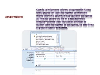 Cuando se incluye una columna de agrupación Access
                    forma grupos con todos los registros que tienen el
Agrupar registros   mismo valor en la columna de agrupación y cada grupo
                    así formado genera una fila en el resultado de la
                    consulta y además todos los cálculos definidos se
                    realizan sobre los registros de cada grupo. De esta forma
                    se pueden obtener subtotales.
 
